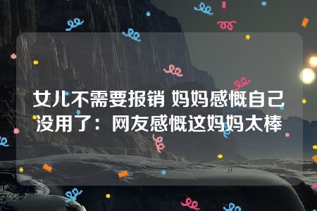 女儿不需要报销 妈妈感慨自己没用了：网友感慨这妈妈太棒