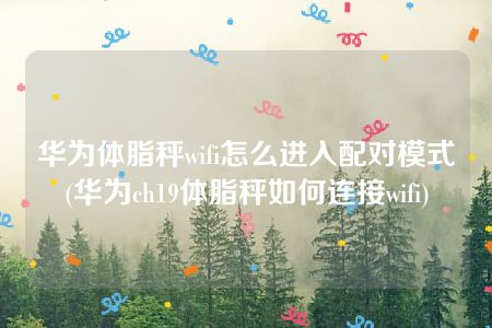 华为体脂秤wifi怎么进入配对模式(华为ch19体脂秤如何连接wifi)