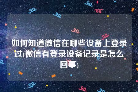 如何知道微信在哪些设备上登录过(微信有登录设备记录是怎么回事)