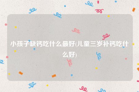 小孩子缺钙吃什么最好(儿童三岁补钙吃什么好)