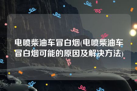 电喷柴油车冒白烟(电喷柴油车冒白烟可能的原因及解决方法)