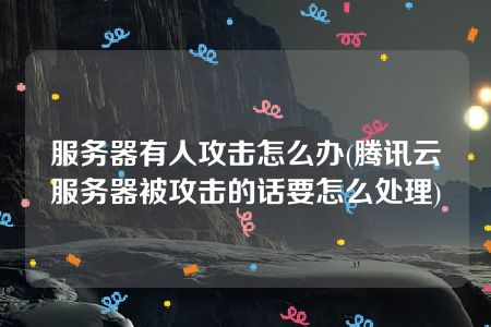 服务器有人攻击怎么办(腾讯云服务器被攻击的话要怎么处理)