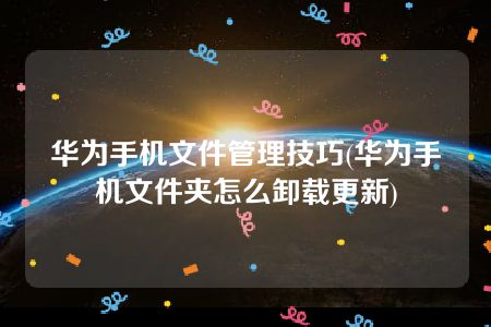 华为手机文件管理技巧(华为手机文件夹怎么卸载更新)