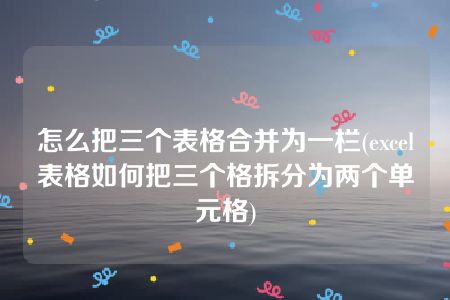 怎么把三个表格合并为一栏(excel表格如何把三个格拆分为两个单元格)