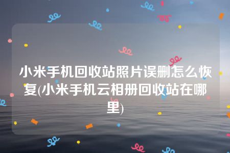 小米手机回收站照片误删怎么恢复(小米手机云相册回收站在哪里)