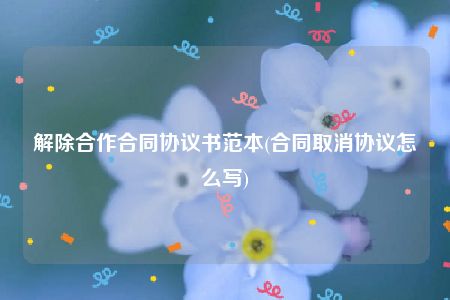 解除合作合同协议书范本(合同取消协议怎么写)