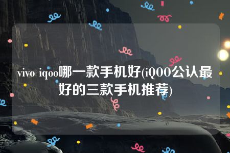 vivo iqoo哪一款手机好(iQOO公认最好的三款手机推荐)