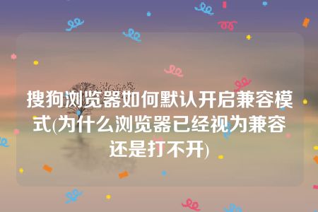 搜狗浏览器如何默认开启兼容模式(为什么浏览器已经视为兼容还是打不开)