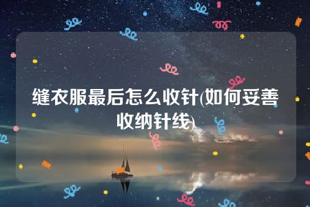 缝衣服最后怎么收针(如何妥善收纳针线)