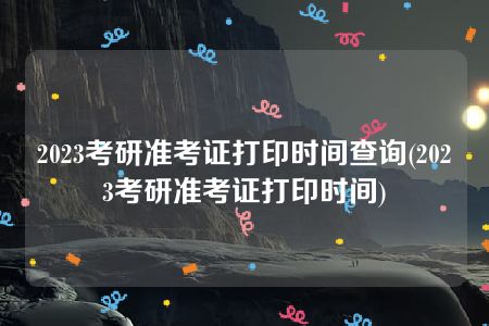 2023考研准考证打印时间查询(2023考研准考证打印时间)