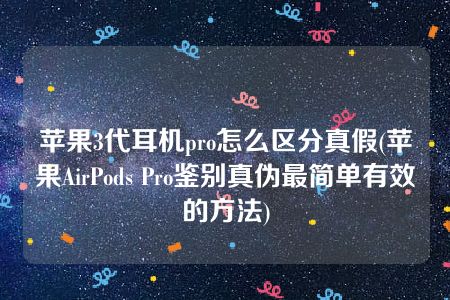 苹果3代耳机pro怎么区分真假(苹果AirPods Pro鉴别真伪最简单有效的方法)