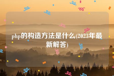 php的构造方法是什么(2023年最新解答)