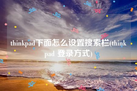 thinkpad下面怎么设置搜索栏(thinkpad 登录方式)