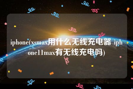 iphone(xsmax用什么无线充电器 iphone11max有无线充电吗)