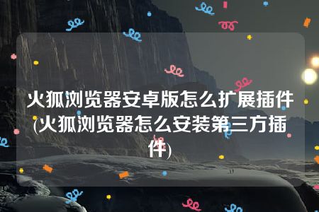 火狐浏览器安卓版怎么扩展插件(火狐浏览器怎么安装第三方插件)