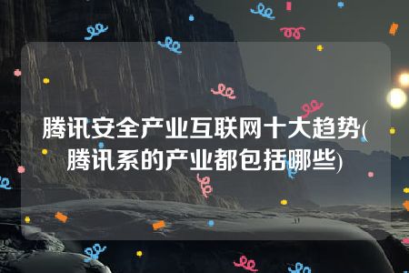 腾讯安全产业互联网十大趋势(腾讯系的产业都包括哪些)