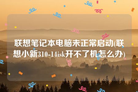 联想笔记本电脑未正常启动(联想小新310-14isk开不了机怎么办)