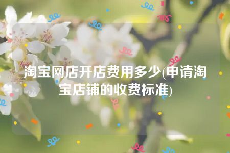 淘宝网店开店费用多少(申请淘宝店铺的收费标准)