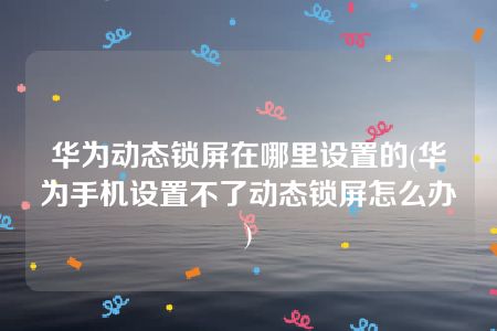 华为动态锁屏在哪里设置的(华为手机设置不了动态锁屏怎么办)