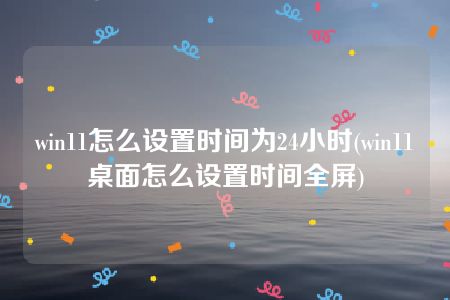 win11怎么设置时间为24小时(win11桌面怎么设置时间全屏)