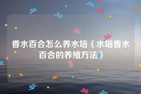 香水百合怎么养水培（水培香水百合的养殖方法）