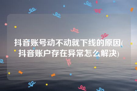 抖音账号动不动就下线的原因(抖音账户存在异常怎么解决)