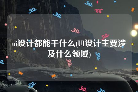 ui设计都能干什么(UI设计主要涉及什么领域)