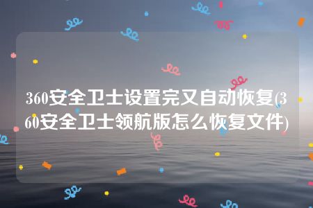 360安全卫士设置完又自动恢复(360安全卫士领航版怎么恢复文件)