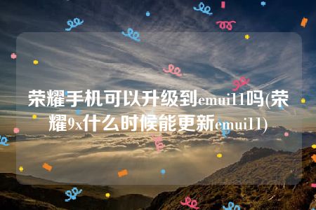 荣耀手机可以升级到emui11吗(荣耀9x什么时候能更新emui11)