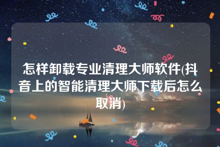 怎样卸载专业清理大师软件(抖音上的智能清理大师下载后怎么取消)