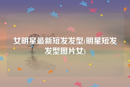 女明星最新短发发型(明星短发发型图片女)