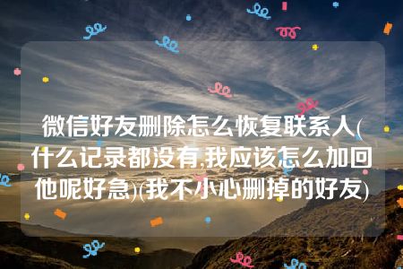 微信好友删除怎么恢复联系人(什么记录都没有,我应该怎么加回他呢好急)(我不小心删掉的好友)