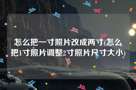 怎么把一寸照片改成两寸(怎么把1寸照片调整2寸照片尺寸大小)