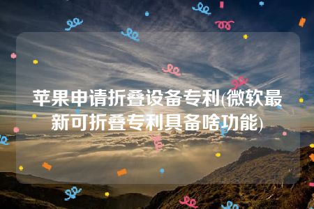 苹果申请折叠设备专利(微软最新可折叠专利具备啥功能)