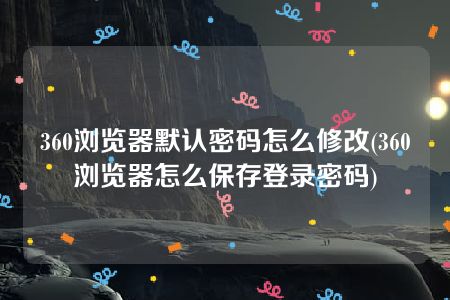 360浏览器默认密码怎么修改(360浏览器怎么保存登录密码)