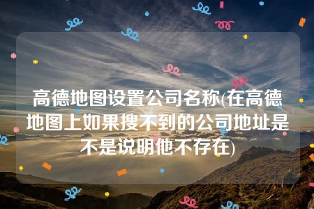 高德地图设置公司名称(在高德地图上如果搜不到的公司地址是不是说明他不存在)