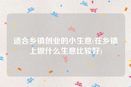 适合乡镇创业的小生意(在乡镇上做什么生意比较好)