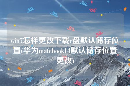 win7怎样更改下载c盘默认储存位置(华为matebook14默认储存位置更改)