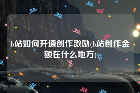 b站如何开通创作激励(b站创作金额在什么地方)