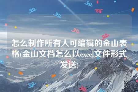 怎么制作所有人可编辑的金山表格(金山文档怎么以excel文件形式发送)