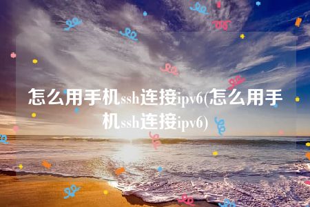 怎么用手机ssh连接ipv6(怎么用手机ssh连接ipv6)