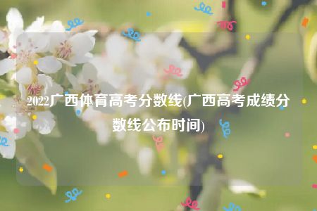 2022广西体育高考分数线(广西高考成绩分数线公布时间)