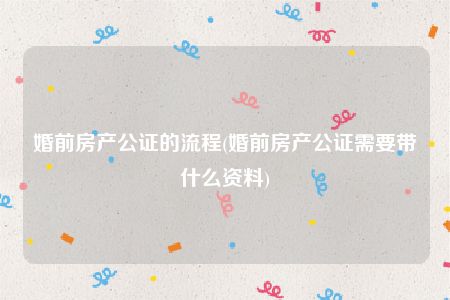 婚前房产公证的流程(婚前房产公证需要带什么资料)