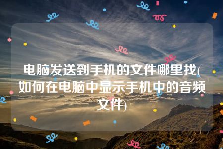 电脑发送到手机的文件哪里找(如何在电脑中显示手机中的音频文件)