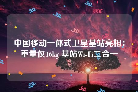 中国移动一体式卫星基站亮相：重量仅16kg 基站Wi-Fi二合一