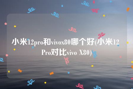 小米12pro和vivox80哪个好(小米12 Pro对比vivo X80)