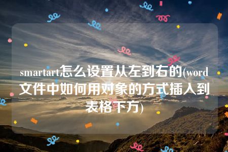 smartart怎么设置从左到右的(word文件中如何用对象的方式插入到表格下方)