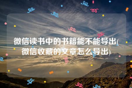 微信读书中的书籍能不能导出(微信收藏的文章怎么导出)