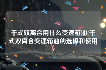 干式双离合用什么变速箱油(干式双离合变速箱油的选择和使用)