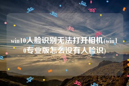 win10人脸识别无法打开相机(win10专业版怎么没有人脸识)